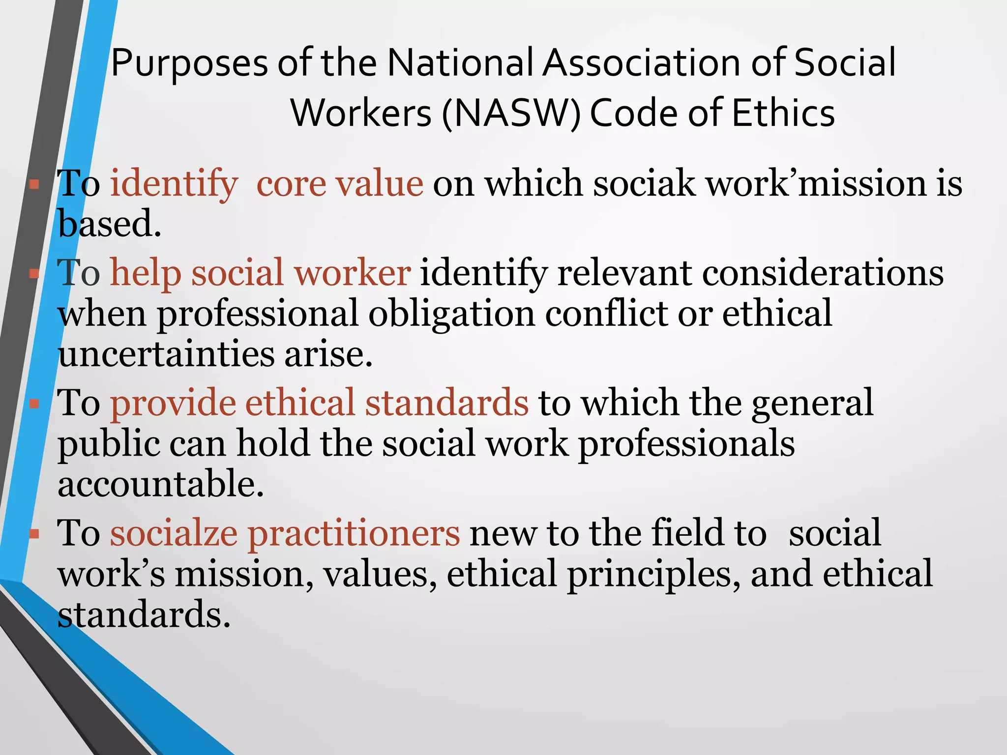 Purposes of the National Association of Social
Workers (NASW) Code of Ethics
 To identify core value on which sociak work’mission is
based.
 To help social worker identify relevant considerations
when professional obligation conflict or ethical
uncertainties arise.
 To provide ethical standards to which the general
public can hold the social work professionals
accountable.
 To socialze practitioners new to the field to social
work’s mission, values, ethical principles, and ethical
standards.
 