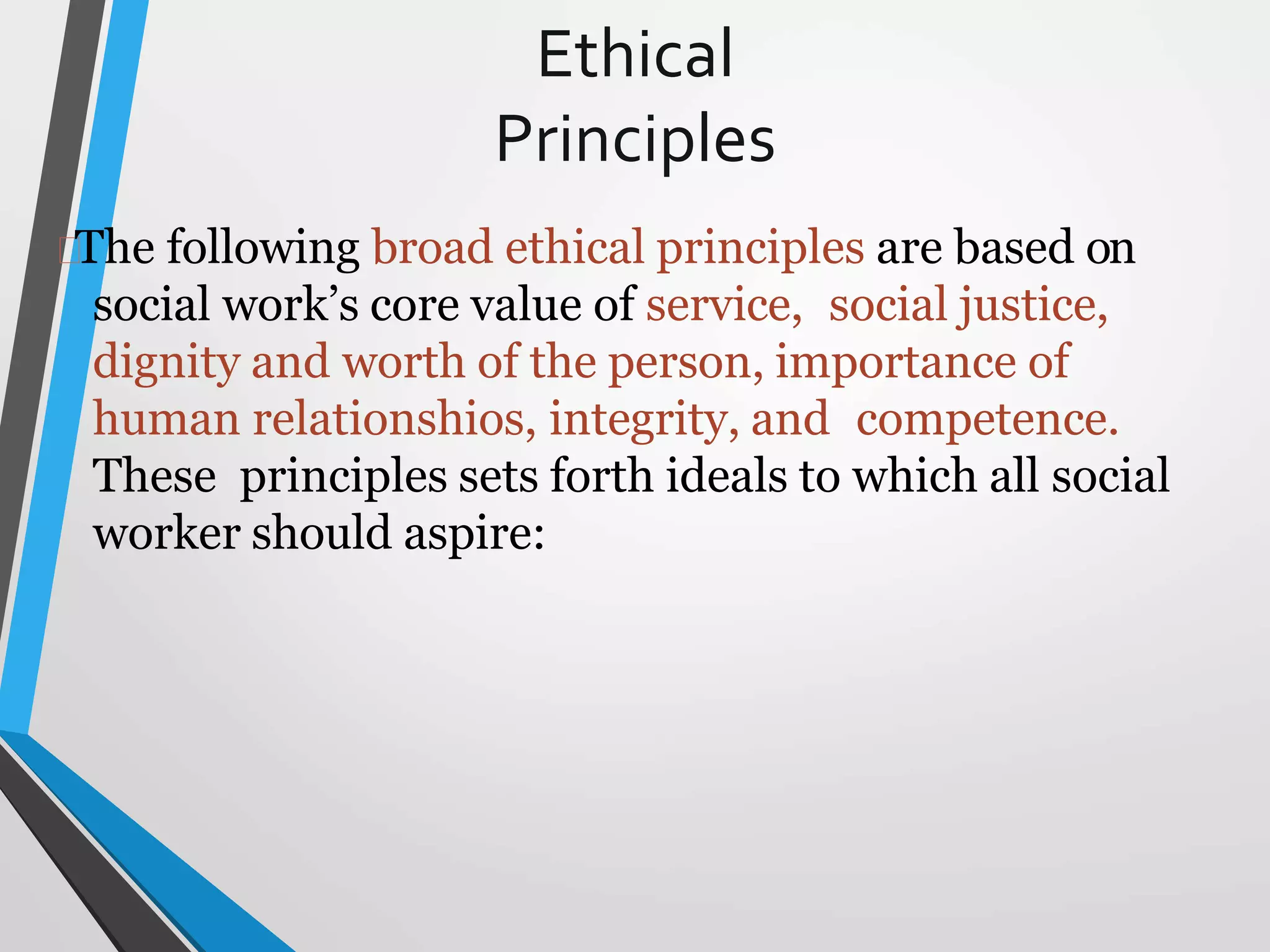 Ethical
Principles
The following broad ethical principles are based on
social work’s core value of service, social justice,
dignity and worth of the person, importance of
human relationshios, integrity, and competence.
These principles sets forth ideals to which all social
worker should aspire:
 