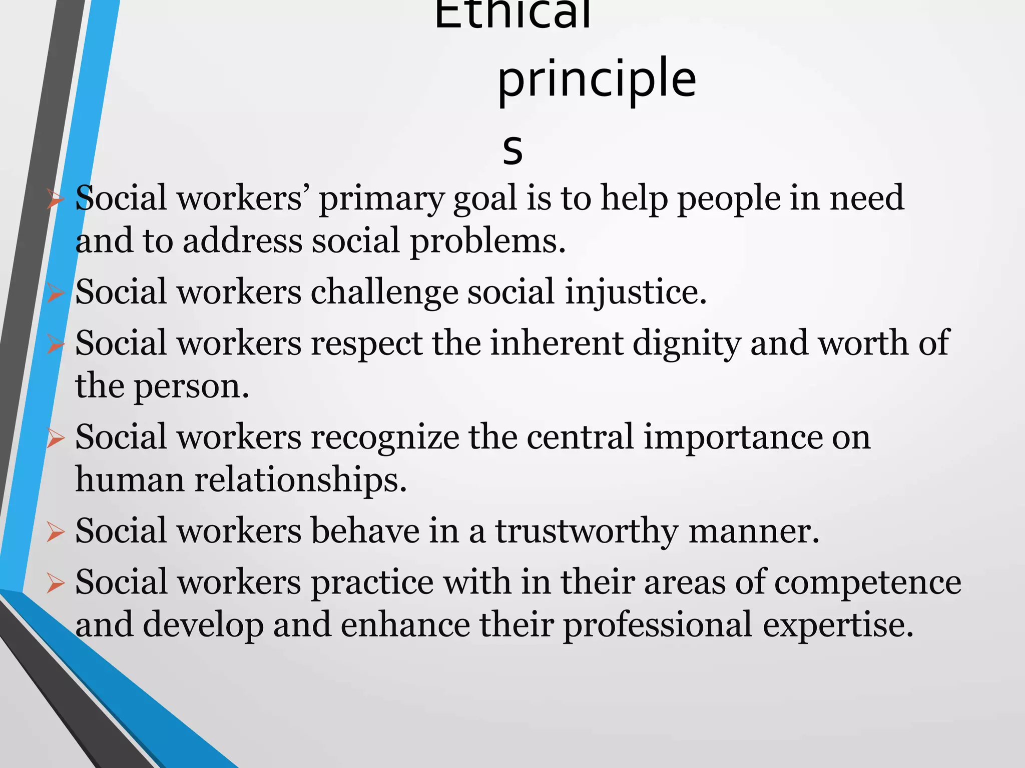 Ethical
principle
s
 Social workers’ primary goal is to help people in need
and to address social problems.
 Social workers challenge social injustice.
 Social workers respect the inherent dignity and worth of
the person.
 Social workers recognize the central importance on
human relationships.
 Social workers behave in a trustworthy manner.
 Social workers practice with in their areas of competence
and develop and enhance their professional expertise.
 