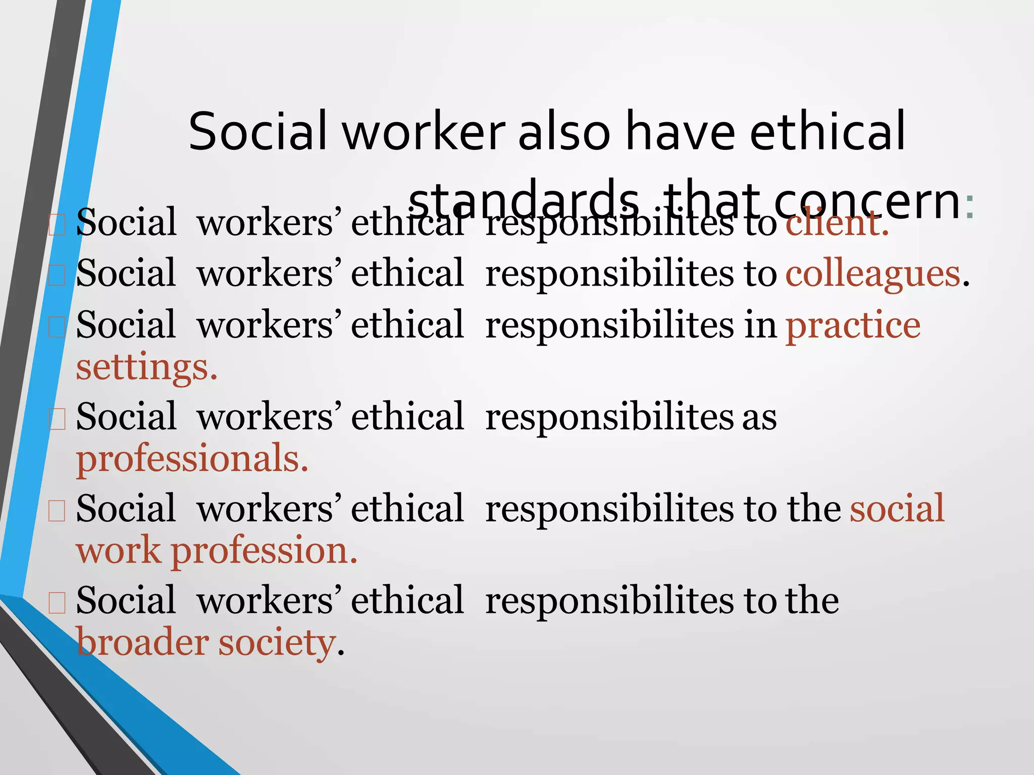 Social worker also have ethical
standards that concern:
Social workers’ ethical responsibilites to client.
Social workers’ ethical responsibilites to colleagues.
Social workers’ ethical responsibilites in practice
settings.
Social workers’ ethical responsibilites as
professionals.
Social workers’ ethical responsibilites to the social
work profession.
Social workers’ ethical responsibilites to the
broader society.
 