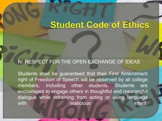 IV. RESPECT FOR THE OPEN EXCHANGE OF IDEAS
Students shall be guaranteed that their First Amendment
right of Freedom of Speech will be observed by all college
members, including other students. Students are
encouraged to engage others in thoughtful and meaningful
dialogue while refraining from acting or using language
with
malicious
intent.

 