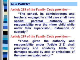 As a PARENT

Article 218 of the Family Code provides—
“The school, its administrators and
teachers, engaged in child care shall have
special
parental
authority
and
responsibility over the minor child while
under their supervision, instruction or
custody.”

Article 219 of the Family Code provides—
“Those given the authority and
responsibility under (Article 218) shall
principally and solidarily liable for
damages caused by acts or omissions of
the unemancipated minor.”

 