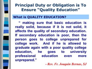 Principal Duty or Obligation is To
Ensure “Quality Education”
What is QUALITY EDUCATION?

“ making sure that basic education is
really solid, because if it is not solid, it
affects the quality of secondary education.
If secondary education is poor, then the
person goes to college unprepared for
college work. And if he is allowed to
graduate again with a poor quality college
education,
he
goes
to
university
professional
education
even
more
unprepared.”
- Rev. Fr. Joaquin Bernas, SJ

 