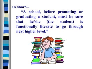 In short—

“A school, before promoting or
graduating a student, must be sure
that
he/she
(the
student)
is
functionally literate to go through
next higher level.”

 