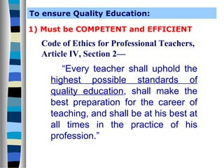 To ensure Quality Education:
1) Must be COMPETENT and EFFICIENT

Code of Ethics for Professional Teachers,
Article IV, Section 2—

“Every teacher shall uphold the
highest possible standards of
quality education, shall make the
best preparation for the career of
teaching, and shall be at his best at
all times in the practice of his
profession.”

 