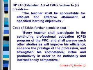 BP 232 (Education Act of 1982), Section 16 (2)
provides—
“The teacher shall be accountable for
efficient and effective attainment of
specified learning objectives .”
Code of Ethics further mandates that—
“Every teacher shall participate in the
continuing professional education (CPE)
program of the PRC, and shall pursue such
other studies as will improve his efficiency,
enhance the prestige of the profession, and
strengthen his competence, virtue and
productivity in order to be nationally and
internationally competitive.”
(Article IV, Section 3)

 