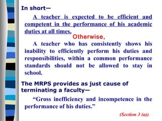 In short—

A teacher is expected to be efficient and
competent in the performance of his academic
duties at all times.
Otherwise,
A teacher who has consistently shows his
inability to efficiently perform his duties and
responsibilities, within a common performance
standards should not be allowed to stay in
school.
The MRPS provides as just cause of
terminating a faculty—

“Gross inefficiency and incompetence in the
performance of his duties.”
(Section 3 (a))

 