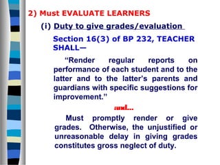 2) Must EVALUATE LEARNERS
(i) Duty to give grades/evaluation
Section 16(3) of BP 232, TEACHER
SHALL—

“Render
regular
reports
on
performance of each student and to the
latter and to the latter’s parents and
guardians with specific suggestions for
improvement.”
and...
Must promptly render or give
grades. Otherwise, the unjustified or
unreasonable delay in giving grades
constitutes gross neglect of duty.

 