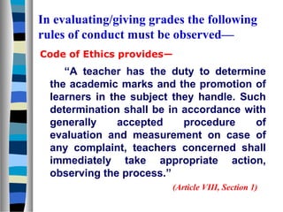 In evaluating/giving grades the following
rules of conduct must be observed—
Code of Ethics provides—

“A teacher has the duty to determine
the academic marks and the promotion of
learners in the subject they handle. Such
determination shall be in accordance with
generally
accepted
procedure
of
evaluation and measurement on case of
any complaint, teachers concerned shall
immediately take appropriate action,
observing the process.”
(Article VIII, Section 1)

 