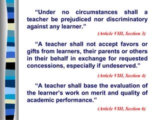 “Under no circumstances shall a
teacher be prejudiced nor discriminatory
against any learner.”
(Article VIII, Section 3)

“A teacher shall not accept favors or
gifts from learners, their parents or others
in their behalf in exchange for requested
concessions, especially if undeserved.”
(Article VIII, Section 4)

“A teacher shall base the evaluation of
the learner’s work on merit and quality of
academic performance.”
(Article VIII, Section 6)

 