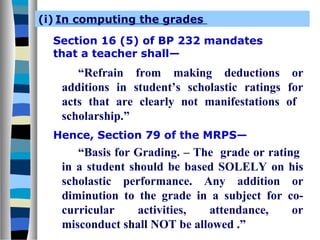 (i) In computing the grades
Section 16 (5) of BP 232 mandates
that a teacher shall—

“Refrain from making deductions or
additions in student’s scholastic ratings for
acts that are clearly not manifestations of
scholarship.”
Hence, Section 79 of the MRPS—

“Basis for Grading. – The grade or rating
in a student should be based SOLELY on his
scholastic performance. Any addition or
diminution to the grade in a subject for cocurricular
activities,
attendance,
or
misconduct shall NOT be allowed .”

 