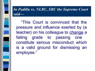 In Padilla vs. NLRC, SBC the Supreme Court
said—

“This Court is convinced that the
pressure and influence exerted by (a
teacher) on his colleague to change a
failing grade to passing one
constitute serious misconduct which
is a valid ground for dismissing an
employee.”

 