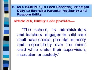 B. As a PARENT:(In Loco Parentis) Principal
Duty to Exercise Parental Authority and
Responsibility

Article 218, Family Code provides—

“The school, its administrators
and teachers engaged in child care
shall have special parental authority
and responsibility over the minor
child while under their supervision,
instruction or custody.”

 