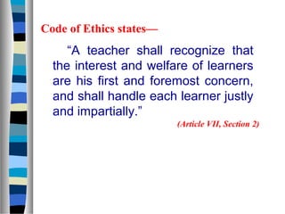 Code of Ethics states—

“A teacher shall recognize that
the interest and welfare of learners
are his first and foremost concern,
and shall handle each learner justly
and impartially.”
(Article VII, Section 2)

 