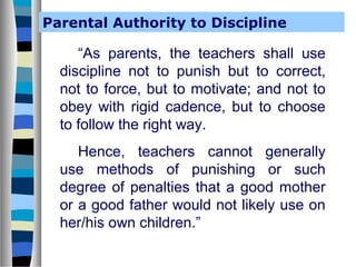 Parental Authority to Discipline

“As parents, the teachers shall use
discipline not to punish but to correct,
not to force, but to motivate; and not to
obey with rigid cadence, but to choose
to follow the right way.
Hence, teachers cannot generally
use methods of punishing or such
degree of penalties that a good mother
or a good father would not likely use on
her/his own children.”

 