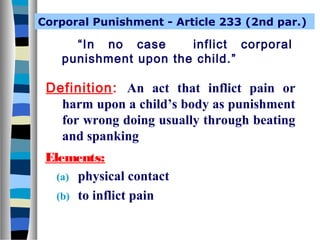 Corporal Punishment - Article 233 (2nd par.)

“In no case
inflict corporal
punishment upon the child.”

Definition: An act that inflict pain or
harm upon a child’s body as punishment
for wrong doing usually through beating
and spanking
Elements:
(a) physical contact
(b) to inflict pain

 