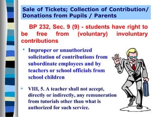 Sale of Tickets; Collection of Contribution/
Donations from Pupils / Parents

BP 232, Sec. 9 (9) - students have right to
be free from (voluntary) involuntary
contributions




Improper or unauthorized
solicitation of contributions from
subordinate employees and by
teachers or school officials from
school children
VIII, 5. A teacher shall not accept,
directly or indirectly, any remuneration
from tutorials other than what is
authorized for such service.

 