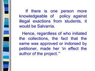 If there is one person more
knowledgeable of policy against
illegal exactions from students, it
would be Salvarria.
Hence, regardless of who initiated
the collections, the fact that the
same was approved or indorsed by
petitioner, made her ‘in effect the
author of the project.’”

 