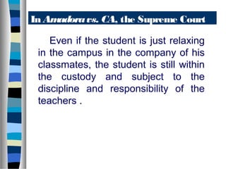 In Am
adora vs. CA, the Supreme Court
said-Even if the student is just relaxing
in the campus in the company of his
classmates, the student is still within
the custody and subject to the
discipline and responsibility of the
teachers .

 