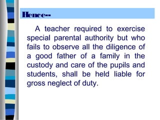 Hence-A teacher required to exercise
special parental authority but who
fails to observe all the diligence of
a good father of a family in the
custody and care of the pupils and
students, shall be held liable for
gross neglect of duty.

 