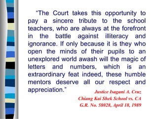 “The Court takes this opportunity to
pay a sincere tribute to the school
teachers, who are always at the forefront
in the battle against illiteracy and
ignorance. If only because it is they who
open the minds of their pupils to an
unexplored world awash will the magic of
letters and numbers, which is an
extraordinary feat indeed, these humble
mentors deserve all our respect and
appreciation.”
Justice Isagani A. Cruz
Chiang Kai Shek School vs. CA
G.R. No. 58028, April 18, 1989

 