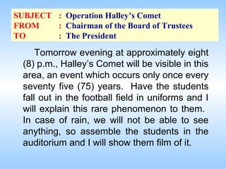 SUBJECT : Operation Halley’s Comet
FROM
: Chairman of the Board of Trustees
TO
: The President

Tomorrow evening at approximately eight
(8) p.m., Halley’s Comet will be visible in this
area, an event which occurs only once every
seventy five (75) years. Have the students
fall out in the football field in uniforms and I
will explain this rare phenomenon to them.
In case of rain, we will not be able to see
anything, so assemble the students in the
auditorium and I will show them film of it.

 