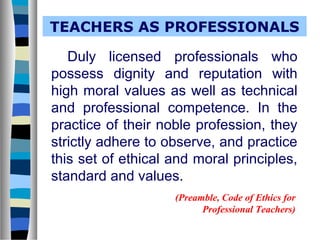 TEACHERS AS PROFESSIONALS
Duly licensed professionals who
possess dignity and reputation with
high moral values as well as technical
and professional competence. In the
practice of their noble profession, they
strictly adhere to observe, and practice
this set of ethical and moral principles,
standard and values.
(Preamble, Code of Ethics for
Professional Teachers)

 