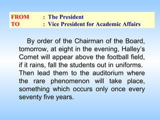 FROM
TO

: The President
: Vice President for Academic Affairs

By order of the Chairman of the Board,
tomorrow, at eight in the evening, Halley’s
Comet will appear above the football field,
if it rains, fall the students out in uniforms.
Then lead them to the auditorium where
the rare phenomenon will take place,
something which occurs only once every
seventy five years.

 