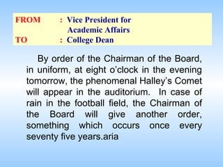 FROM
TO

: Vice President for
Academic Affairs
: College Dean

By order of the Chairman of the Board,
in uniform, at eight o’clock in the evening
tomorrow, the phenomenal Halley’s Comet
will appear in the auditorium. In case of
rain in the football field, the Chairman of
the Board will give another order,
something which occurs once every
seventy five years.aria

 