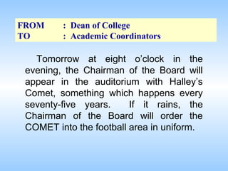 FROM
TO

: Dean of College
: Academic Coordinators

Tomorrow at eight o’clock in the
evening, the Chairman of the Board will
appear in the auditorium with Halley’s
Comet, something which happens every
seventy-five years.
If it rains, the
Chairman of the Board will order the
COMET into the football area in uniform.

 