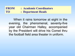 FROM
TO

: Academic Coordinators
: Department Heads

When it rains tomorrow at eight in the
evening, the phenomenal, seventy-five
year old Chairman Halley, accompanied
by the President will drive his Comet thru
the football field area theater in uniform.

 