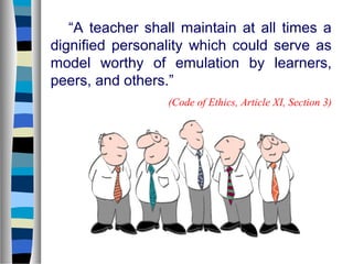 “A teacher shall maintain at all times a
dignified personality which could serve as
model worthy of emulation by learners,
peers, and others.”
(Code of Ethics, Article XI, Section 3)

 