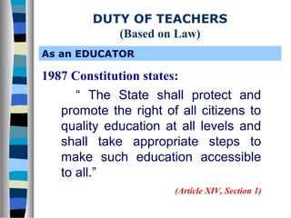 DUTY OF TEACHERS
(Based on Law)
As an EDUCATOR

1987 Constitution states:
“ The State shall protect and
promote the right of all citizens to
quality education at all levels and
shall take appropriate steps to
make such education accessible
to all.”
(Article XIV, Section 1)

 