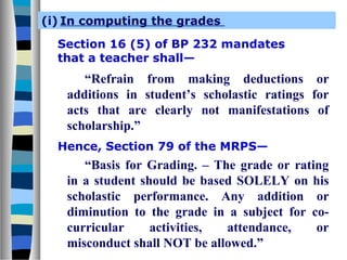 (i) In computing the grades
Section 16 (5) of BP 232 mandates
that a teacher shall—
“Refrain from making deductions or
additions in student’s scholastic ratings for
acts that are clearly not manifestations of
scholarship.”
Hence, Section 79 of the MRPS—
“Basis for Grading. – The grade or rating
in a student should be based SOLELY on his
scholastic performance. Any addition or
diminution to the grade in a subject for co-
curricular activities, attendance, or
misconduct shall NOT be allowed.”
 