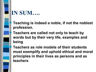 IN SUM….
 Teaching is indeed a noble, if not the noblest
profession.
 Teachers are called not only to teach by
words but by their very life, examples and
being
 Teachers as role models of their students
must exemplify and uphold ethical and moral
principles in their lives as persons and as
teachers
 
