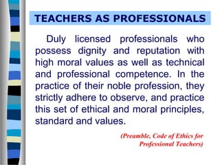 TEACHERS AS PROFESSIONALS
Duly licensed professionals who
possess dignity and reputation with
high moral values as well as technical
and professional competence. In the
practice of their noble profession, they
strictly adhere to observe, and practice
this set of ethical and moral principles,
standard and values.
(Preamble, Code of Ethics for
Professional Teachers)
 