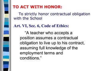 To strictly honor contractual obligation
with the School
Art. VI, Sec. 6, Code of Ethics:
“A teacher who accepts a
position assumes a contractual
obligation to live up to his contract,
assuming full knowledge of the
employment terms and
conditions.”
TO ACT WITH HONOR:
 