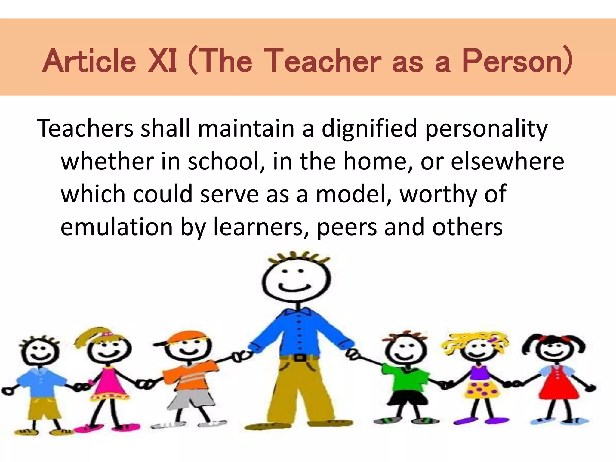 Article XI (The Teacher as a Person)
Teachers shall maintain a dignified personality
whether in school, in the home, or elsewhere
which could serve as a model, worthy of
emulation by learners, peers and others
 