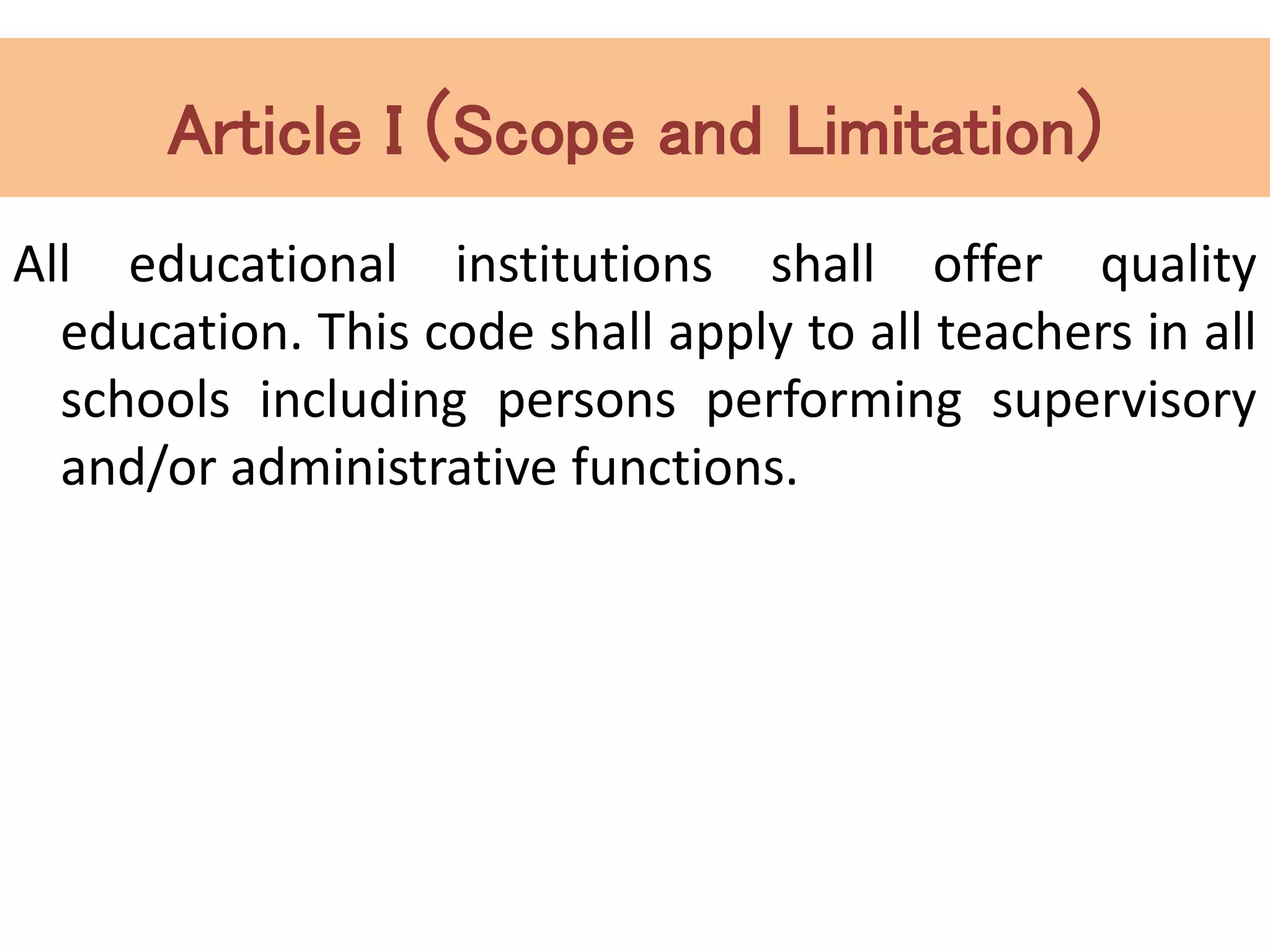 Article I (Scope and Limitation)
All educational institutions shall offer quality
education. This code shall apply to all teachers in all
schools including persons performing supervisory
and/or administrative functions.
 