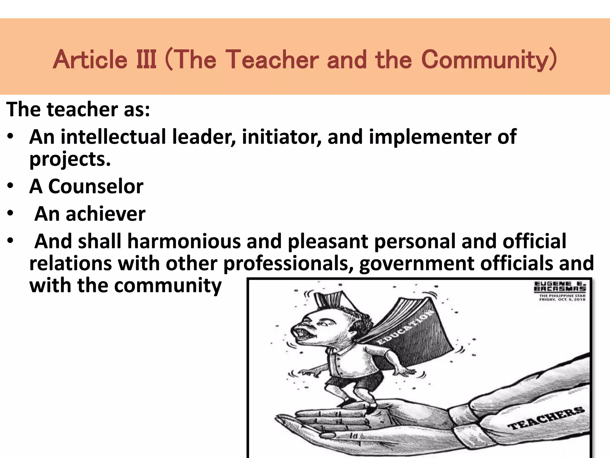 Article III (The Teacher and the Community)
The teacher as:
• An intellectual leader, initiator, and implementer of
projects.
• A Counselor
• An achiever
• And shall harmonious and pleasant personal and official
relations with other professionals, government officials and
with the community
 