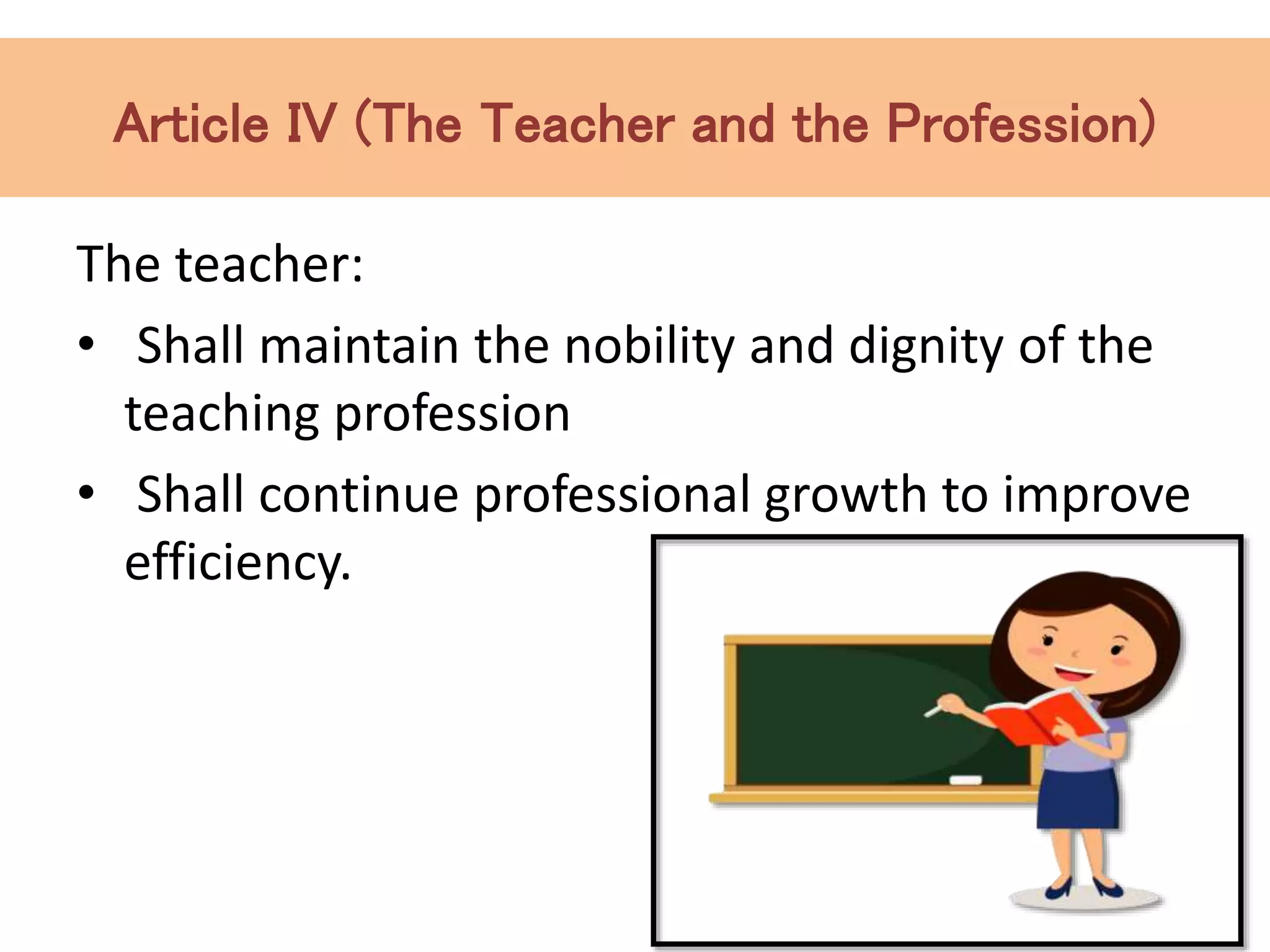 Article IV (The Teacher and the Profession)
The teacher:
• Shall maintain the nobility and dignity of the
teaching profession
• Shall continue professional growth to improve
efficiency.
 