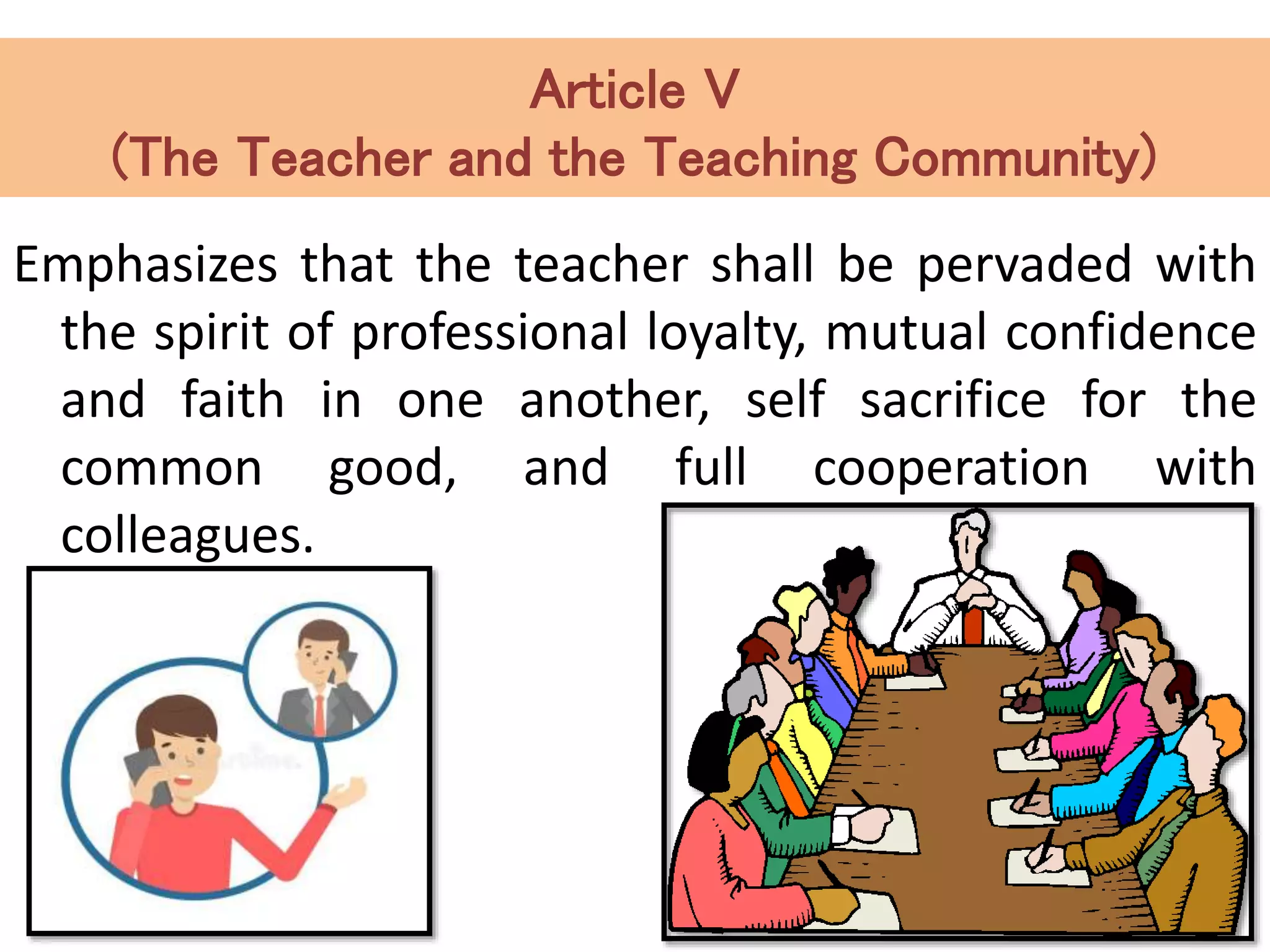 Article V
(The Teacher and the Teaching Community)
Emphasizes that the teacher shall be pervaded with
the spirit of professional loyalty, mutual confidence
and faith in one another, self sacrifice for the
common good, and full cooperation with
colleagues.
 