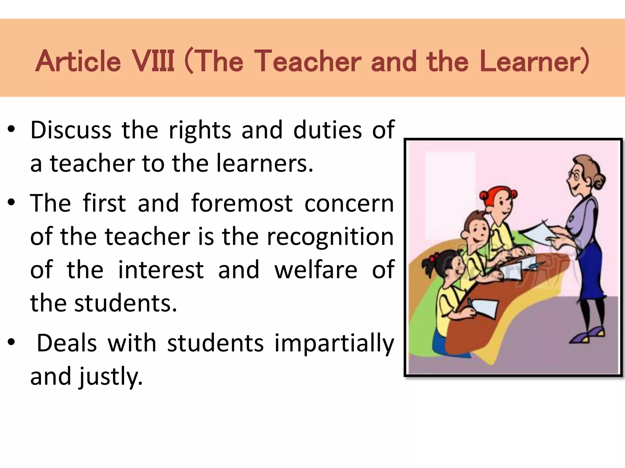 Article VIII (The Teacher and the Learner)
• Discuss the rights and duties of
a teacher to the learners.
• The first and foremost concern
of the teacher is the recognition
of the interest and welfare of
the students.
• Deals with students impartially
and justly.
 