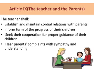 Article IX(The teacher and the Parents)
The teacher shall:
• Establish and maintain cordial relations with parents.
• Inform term of the progress of their children
• Seek their cooperation for proper guidance of their
children.
• Hear parents’ complaints with sympathy and
understanding
 