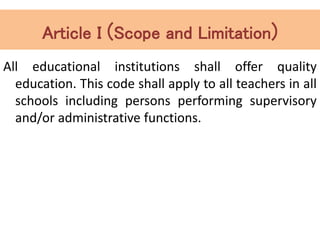 Article I (Scope and Limitation)
All educational institutions shall offer quality
education. This code shall apply to all teachers in all
schools including persons performing supervisory
and/or administrative functions.
 