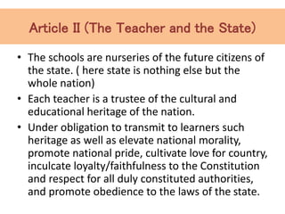 Article II (The Teacher and the State)
• The schools are nurseries of the future citizens of
the state. ( here state is nothing else but the
whole nation)
• Each teacher is a trustee of the cultural and
educational heritage of the nation.
• Under obligation to transmit to learners such
heritage as well as elevate national morality,
promote national pride, cultivate love for country,
inculcate loyalty/faithfulness to the Constitution
and respect for all duly constituted authorities,
and promote obedience to the laws of the state.
 