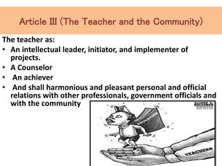 Article III (The Teacher and the Community)
The teacher as:
• An intellectual leader, initiator, and implementer of
projects.
• A Counselor
• An achiever
• And shall harmonious and pleasant personal and official
relations with other professionals, government officials and
with the community
 