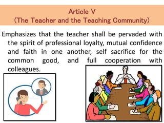 Article V
(The Teacher and the Teaching Community)
Emphasizes that the teacher shall be pervaded with
the spirit of professional loyalty, mutual confidence
and faith in one another, self sacrifice for the
common good, and full cooperation with
colleagues.
 