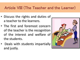 Article VIII (The Teacher and the Learner)
• Discuss the rights and duties of
a teacher to the learners.
• The first and foremost concern
of the teacher is the recognition
of the interest and welfare of
the students.
• Deals with students impartially
and justly.
 
