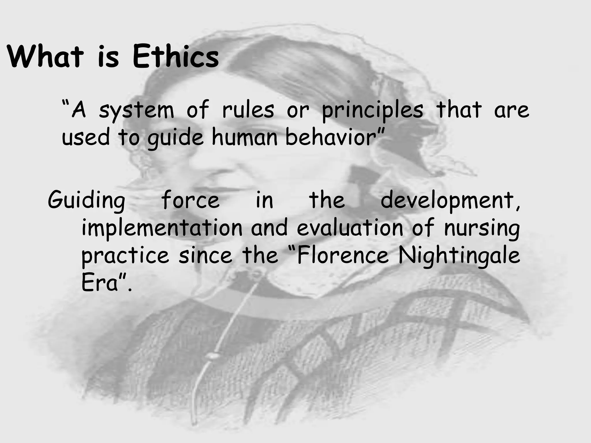 Nursing …..
Care to humanity.
Universal.
Working for a noble cause.
Dealing with human life.
Respect for human rights, including cultural
rights.
Right to life.
Treating client with dignity.
What is Ethics
“A system of rules or principles that are
used to guide human behavior”
Guiding force in the development,
implementation and evaluation of nursing
practice since the “Florence Nightingale
Era”.
 